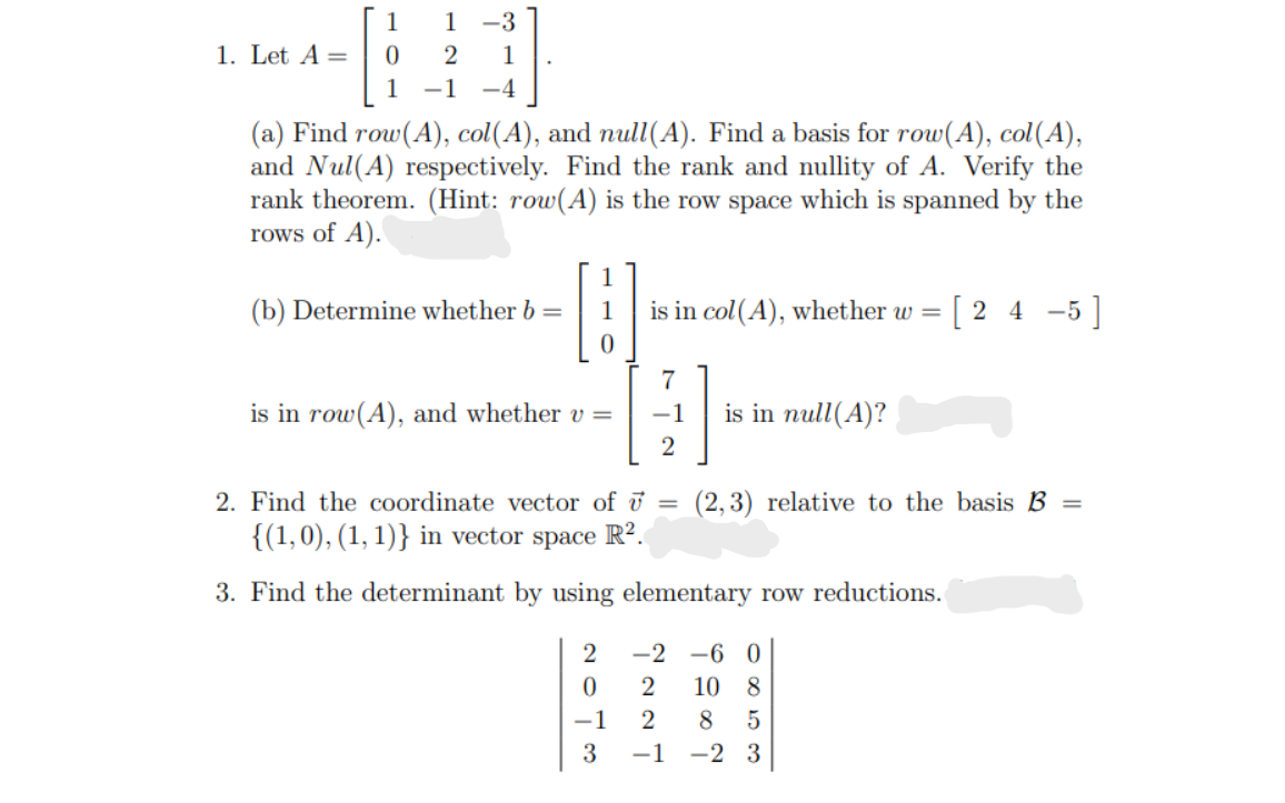 1
1 -3
1. Let A =
2
1
1
-1
-4
(a) Find row(A), col(A), and null(A). Find a basis for row(A), col(A),
and Nul(A) respectively. Find the rank and nullity of A. Verify the
rank theorem. (Hint: row(A) is the row space which is spanned by the
rows of A).
1
(b) Determine whether b =
1
is in col(A), whether w =
[2 4 -5]
7
is in row(A), and whether v =
-1
is in null(A)?
2. Find the coordinate vector of ū =
(2, 3) relative to the basis B =
{(1,0), (1, 1)} in vector space R?.
3. Find the determinant by using elementary row reductions.
2
-2 -6 0
10 8
-1
8
3
-1
-2 3
