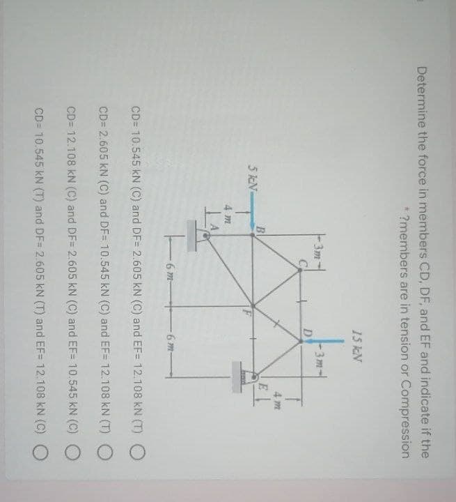 Determine the force in members CD, DF, and EF and indicate if the
* ?members are in tension or Compression
15 kN
3m-
D
3m
C
4 m
Bl
5 kN-
4 m
6 m-
6 m-
CD= 10.545 kN (C) and DF= 2.605 kN (C) and EF= 12.108 kN (T) O
CD= 2.605 kN (C) and DF= 10.545 kN (C) and EF= 12.108 kN (T)
CD= 12.108 kN (C) and DF= 2.605 kN (C) and EF= 10.545 kN (C)
CD= 10,545 kN (T) and DF= 2.605 kN (T) and EF= 12.108 kN (C) O
