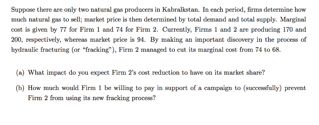 Suppose there are only two natural gas producers in Kabralkstan. In each period, firms determine how
much natural gas to sell; market price is then determined by total demand and total supply. Marginal
cost is given by 77 for Firm 1 and 74 for Firm 2. Currently, Firms 1 and 2 are producing 170 and
200, respectively, whereas market price is 94. By making an important discovery in the process of
hydraulic fracturing (or "fracking"), Firm 2 managed to cut its marginal cost from 74 to 68.
(a) What impact do you expect Firm 2's cost reduction to have on its market share?
(b) How much would Firm 1 be willing to pay in support of a campaign to (successfully) prevent
Firm 2 from using its new fracking process?