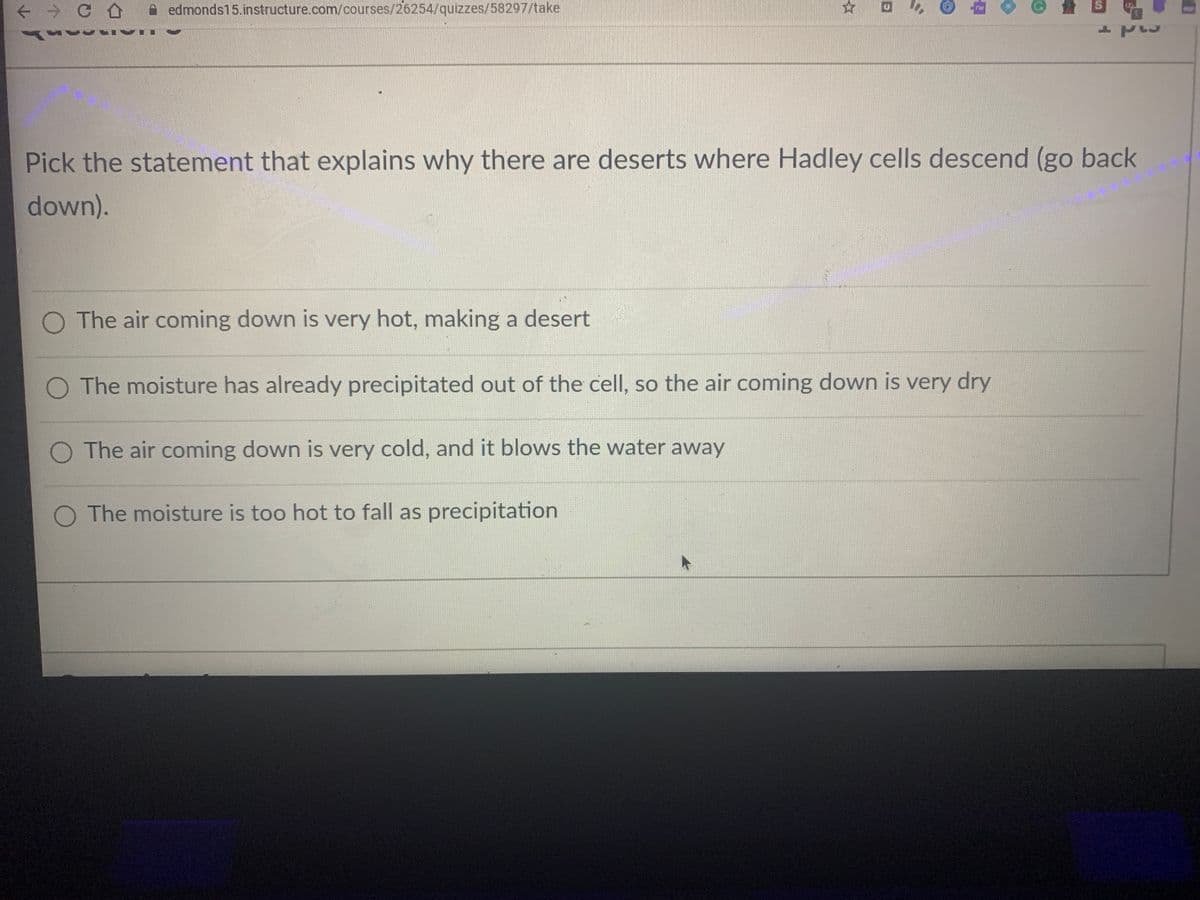 → CA A edmonds15.instructure.com/courses/26254/quizzes/58297/take
Pick the statement that explains why there are deserts where Hadley cells descend (go back
down).
O The air coming down is very hot, making a desert
O The moisture has already precipitated out of the cell, so the air coming down is very dry
O The air coming down is very cold, and it blows the water away
O The moisture is too hot to fall as precipitation
