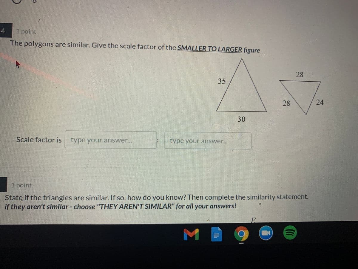 1point
The polygons are similar. Give the scale factor of the SMALLER TO LARGER figure
28
28
24
Scale factor is
type your answer..
type your answer..
1 point
State if the triangles are similar. If so, how do you know? Then complete the similarity statement.
if they aren't similar - choose "THEY AREN'T SIMILAR" for all your answers!
E.
M
30
35
