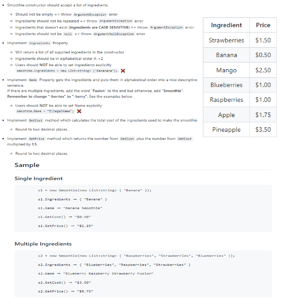 • Smoothie constructor should accept a list of ingredients.
• Should not be empty => throw ArgumentException error
• Ingredients should not be repeated => throw ArgumentException error
o Ingredients that doesn't exist (ingredients are CASE SENSITIVE) => throw ArgumentException error
* Ingredients should not be null => throw ArgumentNullException error
• Implement Ingredients Property
o Will return a list of all supplied ingredients in the constructor
* Ingredients should be in alphabetical order A->Z
o Users should NOT be able to set Ingredients explicitly
smoothie. Ingredients = new List<string> {"Bananana"}; X
Implement Name Property gets the ingredients and puts them in alphabetical order into a nice descriptive
sentence.
If there are multiple ingredients, add the word "Fusion" to the end but otherwise, add "Smoothie".
Remember to change "-berries" to "-berry". See the examples below.
o Users should NOT be able to set Name explicitly
smoothie.Name = "IllegalName"; X
• Implement GetCost method which calculates the total cost of the ingredients used to make the smoothie
Round to two decimal places.
• Implement GetPrice method which returns the number from GetCost plus the number from GetCost
multiplied by 1.5.
• Round to two decimal places.
Sample
Single Ingredient
s1 new Smoothie(new List<string> { "Banana" });
s1. Ingredients
s1.Name
"Banana Smoothie"
s1.GetCost()
s1.GetPrice ()
Multiple Ingredients
"Banana" }
s2. Ingredients →
"$0.50"
s2.GetCost ()
s2.GetPrice ()
"$1.25"
52.Name → "Blueberry Raspberry Strawberry Fusion"
"Blueberries", "Raspberries", "Strawberries" }
s2 = new Smoothie (new List<string> { "Raspberries", "Strawberries", "Blueberries" });
"$3.50"
Ingredient Price
"$8.75"
Strawberries
Banana
$1.50
$0.50
Mango
Blueberries $1.00
$2.50
Raspberries
Apple
$1.75
Pineapple $3.50
$1.00