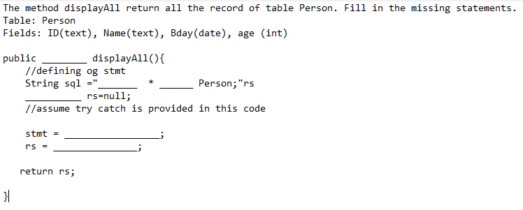 The method displayAll return all the record of table Person. Fill in the missing statements.
Table: Person
Fields: ID(text), Name(text), Bday(date), age (int)
displayAl1(){
public
//defining og stmt
String sql =".
Person;"rs
rs=null;
//assume try catch is provided in this code
stmt =
rs -
return rs;
