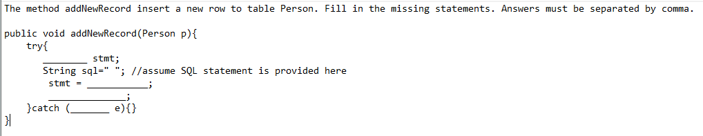 The method addNewRecord insert a new row to table Person. Fill in the missing statements. Answers must be separated by comma.
public void addNewRecord (Person p){
try{
stmt;
String sql=" "; //assume SQL statement is provided here
stmt =
}catch (.
e){}
