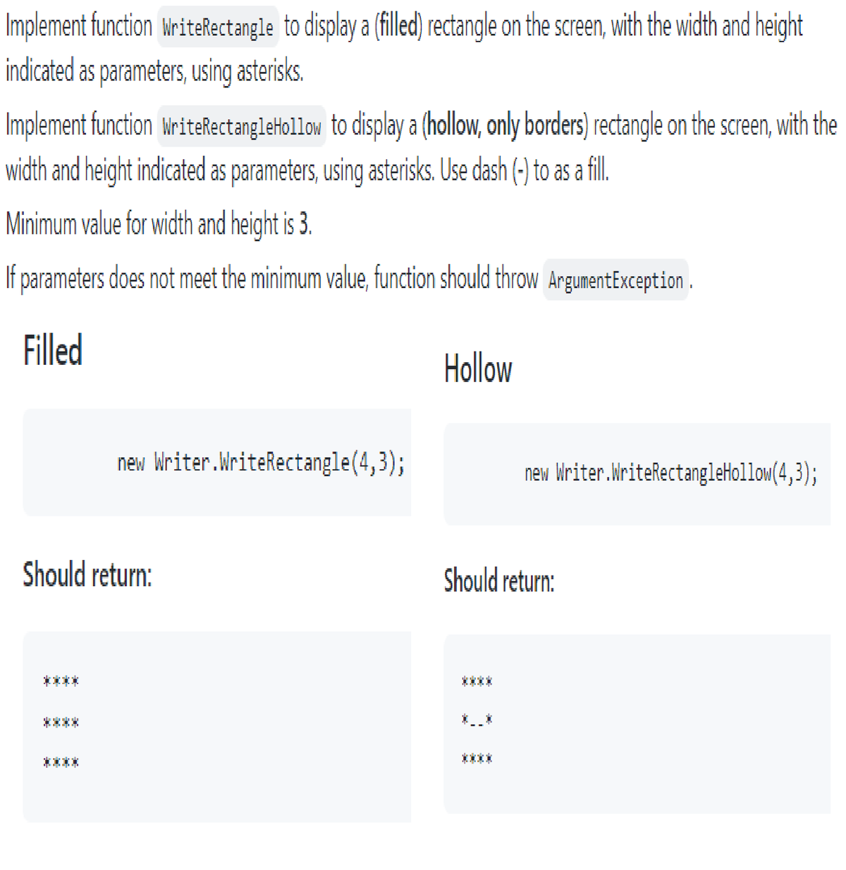 Implement function WriteRectangle to display a (filled) rectangle on the screen, with the width and height
indicated as parameters, using asterisks.
Implement function WriteRectangle Hollow to display a (hollow, only borders) rectangle on the screen, with the
width and height indicated as parameters, using asterisks. Use dash (-) to as a fill.
Minimum value for width and height is 3.
If parameters does not meet the minimum value, function should throw ArgumentException.
Filled
new Writer.WriteRectangle(4,3);
Should return:
Hollow
new Writer.WriteRectangleHollow(4,3);
Should return: