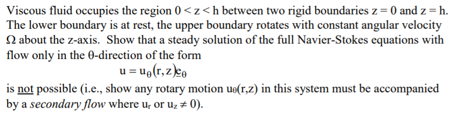 Viscous fluid occupies the region 0 < z<h between two rigid boundaries z = 0 and z = h.
The lower boundary is at rest, the upper boundary rotates with constant angular velocity
N about the z-axis. Show that a steady solution of the full Navier-Stokes equations with
flow only in the 0-direction of the form
u = u9(r, z)eo
is not possible (i.e., show any rotary motion ue(r,z) in this system must be accompanied
by a secondary flow where u; or uz # 0).
