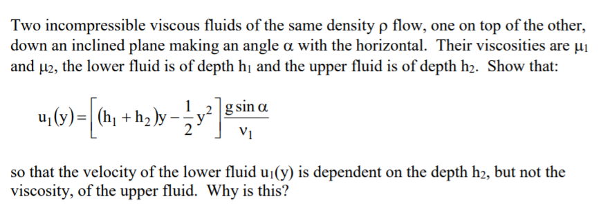 Two incompressible viscous fluids of the same density p flow, one on top of the other,
down an inclined plane making an angle a with the horizontal. Their viscosities are µi
and µ2, the lower fluid is of depth hị and the upper fluid is of depth h2. Show that:
u, (y) =| (h + h )y
2 g sin a
Vị
so that the velocity of the lower fluid u1(y) is dependent on the depth h2, but not the
viscosity, of the upper fluid. Why is this?
