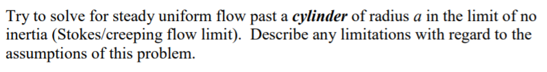 Try to solve for steady uniform flow past a cylinder of radius a in the limit of no
inertia (Stokes/creeping flow limit). Describe any limitations with regard to the
assumptions of this problem.
