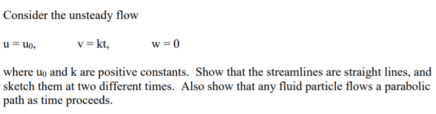 Consider the unsteady flow
u = uo,
v = kt,
w = 0
where uo and k are positive constants. Show that the streamlines are straight lines, and
sketch them at two different times. Also show that any fluid particle flows a parabolic
path as time proceeds.
