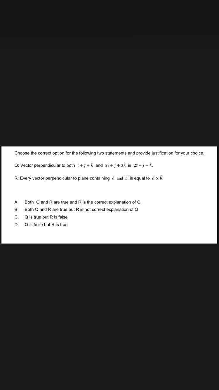 Choose the correct option for the following two statements and provide justification for your choice.
Q: Vector perpendicular to both i+j+k and 2î+ĵ+3k is 2î-j-k.
R: Every vector perpendicular to plane containing a and b is equal to a × b.
A. Both Q and R are true and R is the correct explanation of Q
B. Both Q and R are true but R is not correct explanation of Q
C. Q is true but R is false
D. Q is false but R is true
A BUD