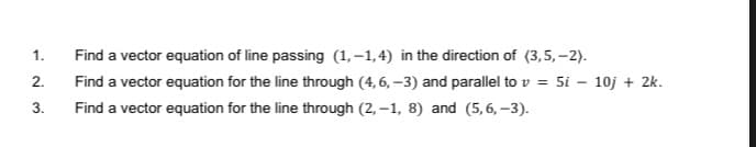 1.
Find a vector equation of line passing (1,–1,4) in the direction of (3,5, –2).
2.
Find a vector equation for the line through (4, 6, –3) and parallel to v = 5i
10j + 2k.
3.
Find a vector equation for the line through (2, –1, 8) and (5,6, –3).
