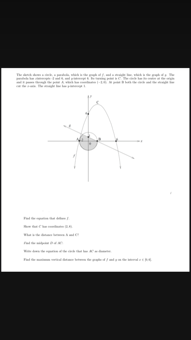 The sketch shows a circle, a parabola, which is the graph of f, and a straight line, which is the graph of g. The
parabola has zintercepts -2 and 6, and y-intercept 6. Its turning point is C. The circle has its centre at the origin
and it passes through the point A, which has coordinates (-2,0). At point B both the circle and the straight line
cut the z-axis. The straight line has y-intercept 1.
0
B
Find the equation that defines f.
Show that C has coordinates (2,8).
What is the distance between A and C?
Find the midpoint D of AC:
Write down the equation of the circle that has AC as diameter.
Find the maximum vertical distance between the graphs of f and g on the interval a [0, 6].