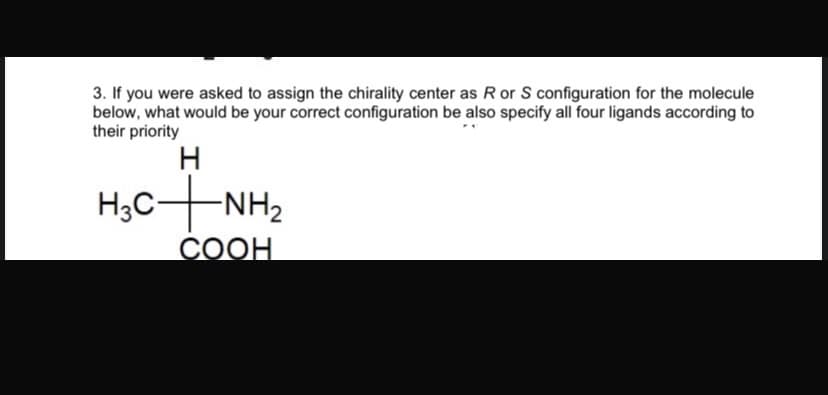 3. If you were asked to assign the chirality center as R or S configuration for the molecule
below, what would be your correct configuration be also specify all four ligands according to
their priority
H
H3C-NH2
COOH
