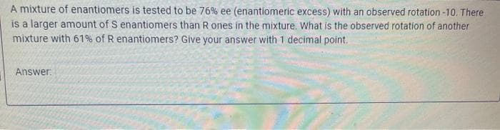 A mixture of enantiomers is tested to be 76% ee (enantiomeric excess) with an observed rotation-10. There
is a larger amount of S enantiomers than R ones in the mixture. What is the observed rotation of another
mixture with 61% of R enantiomers? Give your answer with 1 decimal point.
Answer.
