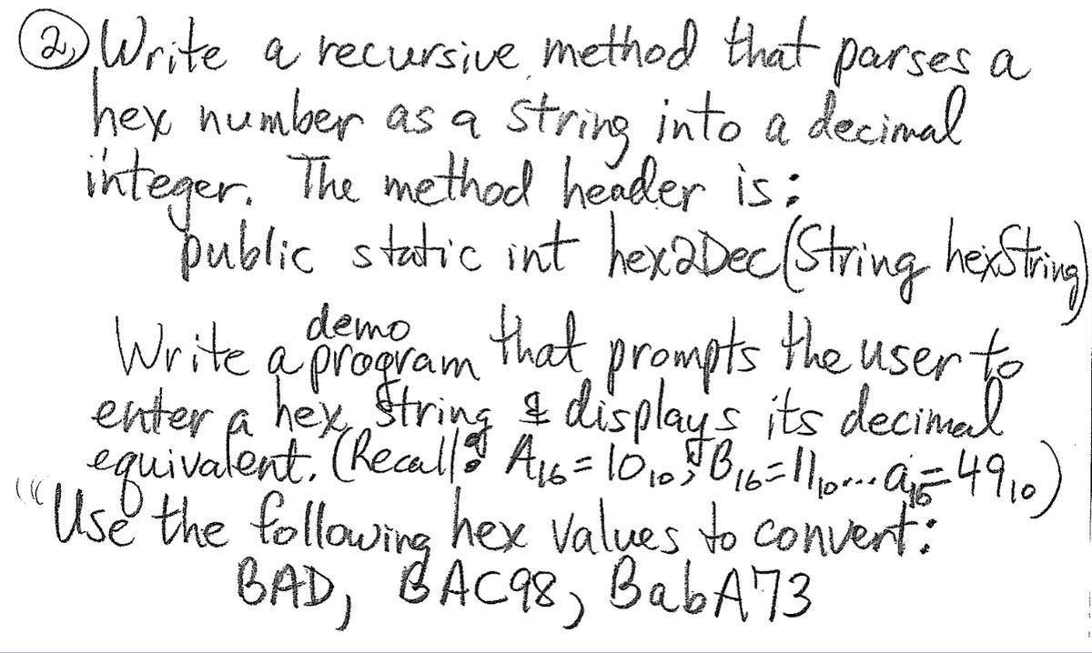 Write a recursive, method that parses a
hey number as a string into a decimal
integer. The method header is;
oublic static int hexaDec(String hestig)
demo that prompts the user
Write a proaram
enter a hey String i displays its decimal
equivalent. Reall? As=l01,TB16=1or.az4910)
Use the following hex valyes to convert:
BAD, BAC98, BabA73
