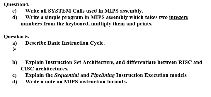 Question4.
c)
Write all SYSTEM Calls used in MIPS assembly.
d)
Write a simple program in MIPS assembly which takes two integers
numbers from the keyboard, multiply them and prints.
Question 5.
a) Describe Basic Instruction Cycle.
b) Explain Instruction Set Architecture, and differentiate between RISC and
CISC architectures.
c)
Explain the Sequential and Pipelining Instruction Execution models
d)
Write a note on MIPS instruction formats.
