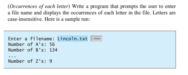 (Occurrences of each letter) Write a program that prompts the user to enter
a file name and displays the occurrences of each letter in the file. Letters are
case-insensitive. Here is a sample run:
Enter a filename: Lincoln.txt -Ener
Number of A's: 56
Number of B's: 134
Number of Z's: 9
