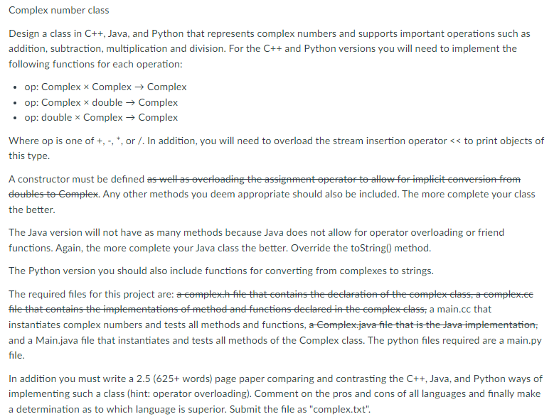 Complex number class
Design a class in C++, Java, and Python that represents complex numbers and supports important operations such as
addition, subtraction, multiplication and division. For the C++ and Python versions you will need to implement the
following functions for each operation:
• op: Complex x Complex → Complex
• op: Complex x double → Complex
• op: double x Complex → Complex
Where op is one of +, -, *, or /. In addition, you will need to overload the stream insertion operator << to print objects of
this type.
A constructor must be defined as well as overloading the assignment operator to allow for implicit conversion from
doubles to Complex. Any other methods you deem appropriate should also be included. The more complete your class
the better.
The Java version will not have as many methods because Java does not allow for operator overloading or friend
functions. Again, the more complete your Java class the better. Override the toString() method.
The Python version you should also include functions for converting from complexes to strings.
The required files for this project are: a complex.h file that contains the declaration of the complex class, a complex.ce
file that contains the implementations of method and functions declared in the complex class, a main.cc that
instantiates complex numbers and tests all methods and functions, a Complex.java file that is the Java implementation,
and a Main.java file that instantiates and tests all methods of the Complex class. The python files required are a main.py
file.
In addition you must write a 2.5 (625+ words) page paper comparing and contrasting the C++, Java, and Python ways of
implementing such a class (hint: operator overloading). Comment on the pros and cons of all languages and finally make
a determination as to which language is superior. Submit the file as "complex.txt".