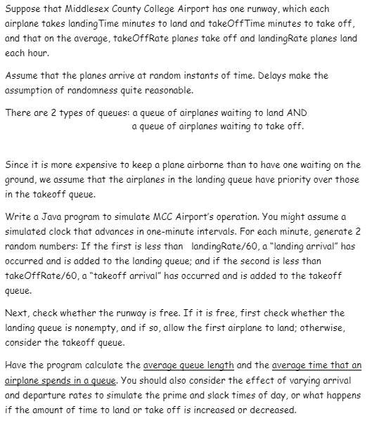 Suppose that Middlesex County College Airport has one runway, which each
airplane takes landing Time minutes to land and takeOffTime minutes to take off,
and that on the average, takeOffRate planes take off and landingRate planes land
each hour.
Assume that the planes arrive at random instants of time. Delays make the
assumption of randomness quite reasonable.
There are 2 types of queues: a queue of airplanes waiting to land AND
a queue of airplanes waiting to take off.
Since it is more expensive to keep a plane airborne than to have one waiting on the
ground, we assume that the airplanes in the landing queue have priority over those
in the takeoff queue.
Write a Java program to simulate MCC Airport's operation. You might assume a
simulated clock that advances in one-minute intervals. For each minute, generate 2
random numbers: If the first is less than landingRate/60, a "landing arrival" has
occurred and is added to the landing queue; and if the second is less than
takeOffRate/60, a "takeoff arrival" has occurred and is added to the takeoff
queue.
Next, check whether the runway is free. If it is free, first check whether the
landing queue is nonempty, and if so, allow the first airplane to land; otherwise,
consider the takeoff queue.
Have the program calculate the average queue length and the average time that an
airplane spends in a queue. You should also consider the effect of varying arrival
and departure rates to simulate the prime and slack times of day, or what happens
if the amount of time to land or take off is increased or decreased.
