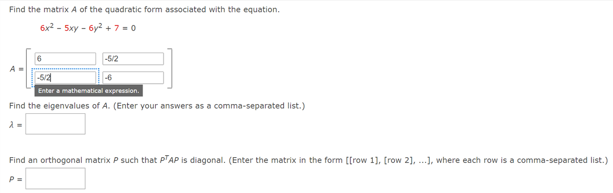 Find the matrix A of the quadratic form associated with the equation.
бx2 - 5ху - бу2 +7 %3D 0
6.
-5/2
A =
-5/2
-6
Enter a mathematical expression.
Find the eigenvalues of A. (Enter your answers as a comma-separated list.)
Find an orthogonal matrix P such that P'AP is diagonal. (Enter the matrix in the form [[row 1], [row 2], ...], where each row is a comma-separated list.)
P =
