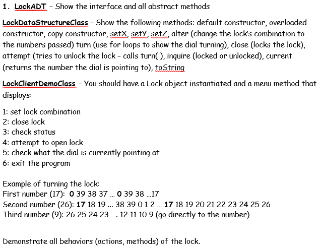 1. LockADT - Show the interface and all abstract methods
LockDataStructureClass - Show the following methods: default constructor, overloaded
constructor, copy constructor, setX, sety, setz, alter (change the lock's combination to
the numbers passed) turn (use for loops to show the dial turning), close (locks the lock),
attempt (tries to unlock the lock - calls turn( ), inquire (locked or unlocked), current
(returns the number the dial is pointing to), toString
LockClientDemoClass - You should have a Lock object instantiated and a menu method that
displays:
1: set lock combination
2: close lock
3: check status
4: attempt to open lock
5: check what the dial is currently pointing at
6: exit the program
Example of turning the lock:
First number (17): 0 39 38 37 ..0 39 38 .17
Second number (26): 17 18 19 . 38 39 012 . 17 18 19 20 21 22 23 24 25 26
Third number (9): 26 25 24 23 . 12 11 10 9 (go directly to the number)
Demonstrate all behaviors (actions, methods) of the lock.
