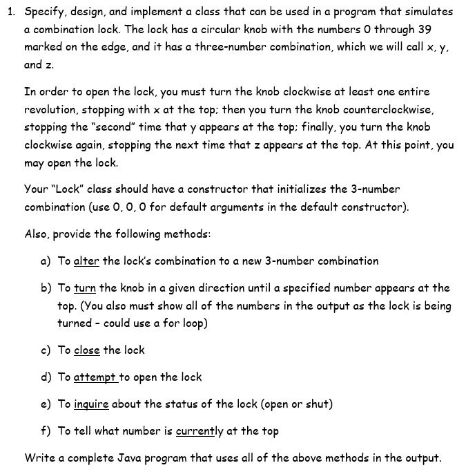 1. Specify, design, and implement a class that can be used in a program that simulates
a combination lock. The lock has a circular knob with the numbers 0 through 39
marked on the edge, and it has a three-number combination, which we will call x, y,
and z.
In order to open the lock, you must turn the knob clockwise at least one entire
revolution, stopping with x at the top: then you turn the knob counterclockwise,
stopping the "second" time that y appears at the top: finally, you turn the knob
clockwise again, stopping the next time that z appears at the top. At this point, you
may open the lock.
Your "Lock" class should have a constructor that initializes the 3-number
combination (use 0,0,0 for default arguments in the default constructor).
Also, provide the following methods:
a) To alter the lock's combination to a new 3-number combination
b) To turn the knob in a given direction until a specified number appears at the
top. (You also must show all of the numbers in the output as the lock is being
turned - could use a for loop)
c) To close the lock
d) To attempt to open the lock
e) To inquire about the status of the lock (open or shut)
f) To tell what number is currently at the top
Write a complete Java program that uses all of the above methods in the output.
