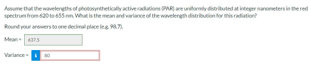 Assume that the wavelengths of photosynthetically active radiations (PAR) are uniformly distributed at integer nanometers in the red
spectrum from 620 to 655 nm. What is the mean and variance of the wavelength distribution for this radiation?
Round your answers to one decimal place (e.g. 98.7).
Mean = 637.5
Variance = i 80