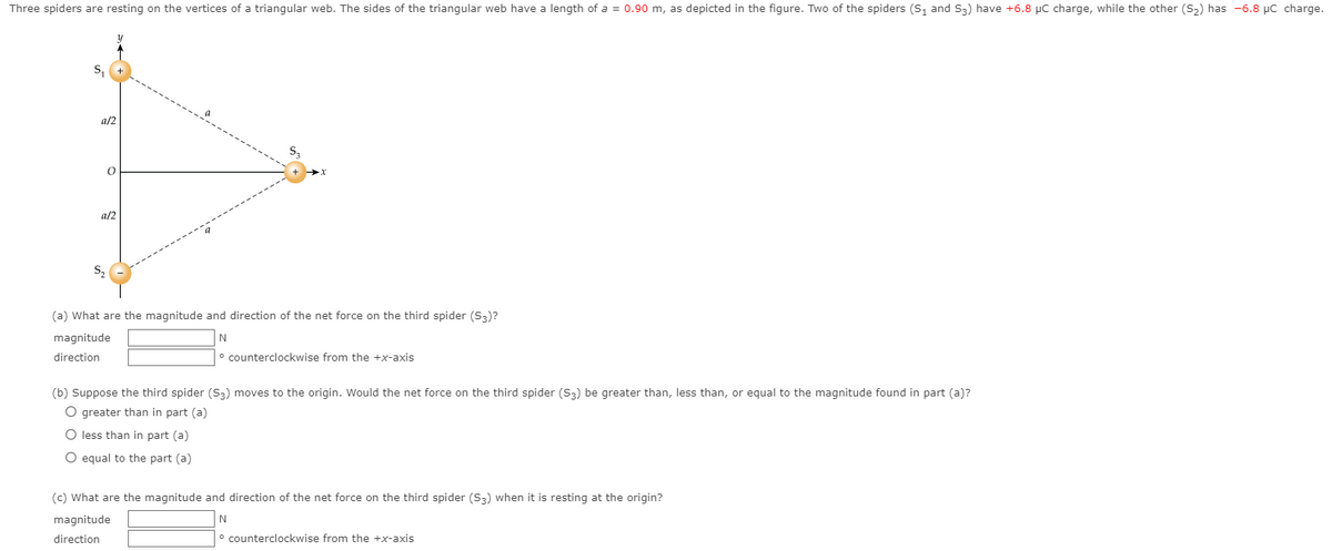 Three spiders are resting on the vertices of a triangular web. The sides of the triangular web have a length of a = 0.90 m, as depicted in the figure. Two of the spiders (S, and S3) have +6.8 µC charge, while the other (S2) has -6.8 µC charge.
S,
a/2
a/2
S,
(a) What are the magnitude and direction of the net force on the third spider (S3)?
magnitude
N
direction
° counterclockwise from the +x-axis
(b) Suppose the third spider (S3) moves to the origin. Would the net force on the third spider (S3) be greater than, less than, or equal to the magnitude found in part (a)?
O greater than in part (a)
O less than in part (a)
O equal to the part (a)
(c) What are the magnitude and direction of the net force on the third spider (S3) when it is resting at the origin?
magnitude
direction
counterclockwise from the +x-axis
