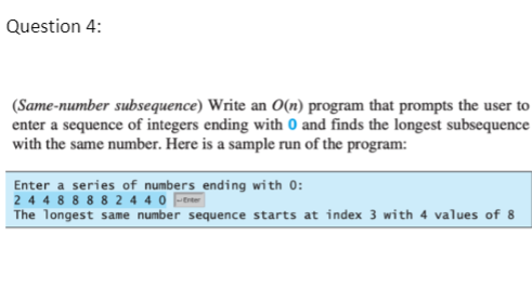 Question 4:
(Same-number subsequence) Write an O(n) program that prompts the user to
enter a sequence of integers ending with 0 and finds the longest subsequence
with the same number. Here is a sample run of the program:
Enter a series of numbers ending with 0:
2 44 8 8 8 8 2 4 4 0 -tre
The longest same number sequence starts at index 3 with 4 values of 8
