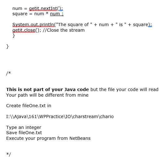 num =
getit.nextInt():
square = num * num ;
System.out.printla("The square of " + num + " is " + square);
getit.close(); //Close the stream
}
}
/*
This is not part of your Java code but the file your code will read
Your path will be different from mine
Create fileOne.txt in
I:\\Ajava\161\WPPractice\IO\charstream\chario
Type an integer
Save fileOne.txt
Execute your program from NetBeans
*/
