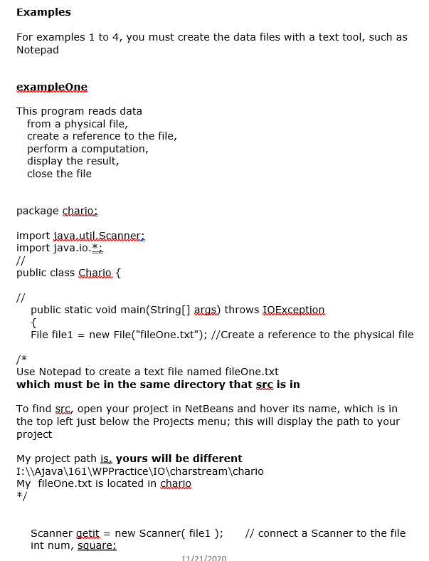 Examples
For examples 1 to 4, you must create the data files with a text tool, such as
Notepad
exampleOne
This program reads data
from a physical file,
create a reference to the file,
perform a computation,
display the result,
close the file
package chario:
import java.utilScanner:
import java.io.*:
//
public class Chario {
//
public static void main(String[] args) throws IQException
{
File filel = new File("fileOne.txt"); //Create a reference to the physical file
/*
Use Notepad to create a text file named fileOne.txt
which must be in the same directory that src is in
To find src, open your project in NetBeans and hover its name, which is in
the top left just below the Projects menu; this will display the path to your
project
My project path is, yours will be different
I:\\Ajava\161\WPPractice\IO\charstream\chario
My fileOne.txt is located in chario
*/
Scanner getit
int num, square;
= new Scanner( file1 );
// connect a Scanner to the file
11/21/2020
