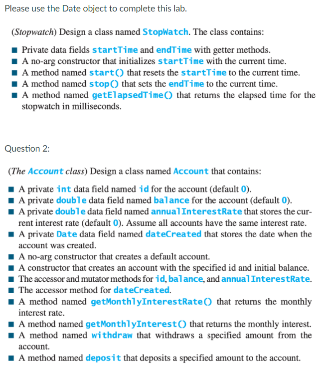 Please use the Date object to complete this lab.
(Stopwatch) Design a class named StopWatch. The class contains:
Private data fields startīime and endTime with getter methods.
1 A no-arg constructor that initializes startTime with the current time.
1 A method named start() that resets the startTime to the current time.
I A method named stop() that sets the endTime to the current time.
I A method named getElapsedTime() that returns the elapsed time for the
stopwatch in milliseconds.
Question 2:
(The Account class) Design a class named Account that contains:
1 A private int data field named id for the account (default 0).
1 A private double data field named balance for the account (default 0).
1 A private double data field named annualInterestRate that stores the cur-
rent interest rate (default 0). Assume all accounts have the same interest rate.
1 A private Date data field named dateCreated that stores the date when the
account was created.
1 A no-arg constructor that creates a default account.
I A constructor that creates an account with the specified id and initial balance.
1 The accessor and mutator methods for id, balance, and annualInterestRate.
1 The accessor method for dateCreated.
I A method named getMonthlyInterestRate() that returns the monthly
interest rate.
I A method named getMonthlyInterest() that returns the monthly interest.
1A method named withdraw that withdraws a specified amount from the
account.
1 A method named deposit that deposits a specified amount to the account.
