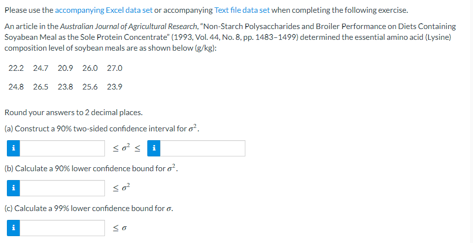 Please use the accompanying Excel data set or accompanying Text file data set when completing the following exercise.
An article in the Australian Journal of Agricultural Research, "Non-Starch Polysaccharides and Broiler Performance on Diets Containing
Soyabean Meal as the Sole Protein Concentrate" (1993, Vol. 44, No. 8, pp. 1483-1499) determined the essential amino acid (Lysine)
composition level of soybean meals are as shown below (g/kg):
22.2 24.7 20.9 26.0 27.0
24.8 26.5 23.8 25.6 23.9
Round your answers to 2 decimal places.
(a) Construct a 90% two-sided confidence interval for o².
<o² <i
(b) Calculate a 90% lower confidence bound for o².
<0²
i
i
(c) Calculate a 99% lower confidence bound for o.
i
so