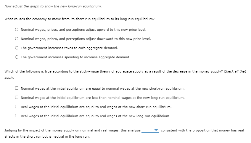 Now adjust the graph to show the new long-run equilibrium.
What causes the economy to move from its short-run equilibrium to its long-run equilibrium?
Nominal wages, prices, and perceptions adjust upward to this new price level.
Nominal wages, prices, and perceptions adjust downward to this new price level.
The government increases taxes to curb aggregate demand.
The government increases spending to increase aggregate demand.
Which of the following is true according to the sticky-wage theory of aggregate supply as a result of the decrease in the money supply? Check all that
аpply.
Nominal wages at the initial equilibrium are equal to nominal wages at the new short-run equilibrium.
Nominal wages at the initial equilibrium are less than nominal wages at the new long-run equilibrium.
Real wages at the initial equilibrium are equal to real wages at the new short-run equilibrium.
Real wages at the initial equilibrium are equal to real wages at the new long-run equilibrium.
Judging by the impact of the money supply on nominal and real wages, this analysis
consistent with the proposition that money has real
effects in the short run but is neutral in the long run.
