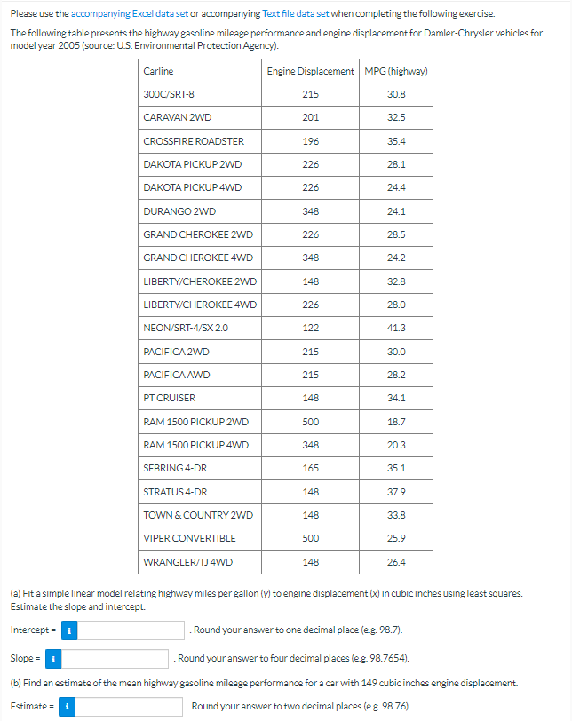 Please use the accompanying Excel data set or accompanying Text file data set when completing the following exercise.
The following table presents the highway gasoline mileage performance and engine displacement for Damler-Chrysler vehicles for
model year 2005 (source: U.S. Environmental Protection Agency).
Carline
300C/SRT-8
CARAVAN 2WD
CROSSFIRE ROADSTER
DAKOTA PICKUP 2WD
DAKOTA PICKUP 4WD
DURANGO 2WD
GRAND CHEROKEE 2WD
GRAND CHEROKEE 4WD
LIBERTY/CHEROKEE 2WD
LIBERTY/CHEROKEE 4WD
NEON/SRT-4/SX 2.0
PACIFICA 2WD
PACIFICA AWD
PT CRUISER
RAM 1500 PICKUP 2WD
RAM 1500 PICKUP 4WD
SEBRING 4-DR
STRATUS 4-DR
TOWN & COUNTRY 2WD
VIPER CONVERTIBLE
WRANGLER/TJ 4WD
Engine Displacement MPG (highway)
30.8
32.5
215
201
196
226
226
348
226
348
148
226
122
215
215
148
500
348
165
148
148
500
148
35.4
28.1
24.4
24.1
28.5
24.2
32.8
28.0
41.3
30.0
28.2
34.1
18.7
20.3
35.1
37.9
33.8
25.9
26.4
(a) Fit a simple linear model relating highway miles per gallon (y) to engine displacement (x) in cubic inches using least squares.
Estimate the slope and intercept.
Intercept =
. Round your answer to one decimal place (e.g. 98.7).
Slope = 1
Round your answer to four decimal places (e.g. 98.7654).
(b) Find an estimate of the mean highway gasoline mileage performance for a car with 149 cubic inches engine displacement.
Estimate=1
. Round your answer to two decimal places (e.g. 98.76).