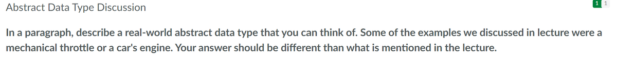 1
1
Abstract Data Type Discussion
In a paragraph, describe a real-world abstract data type that you can think of. Some of the examples we discussed in lecture were a
mechanical throttle or a car's engine. Your answer should be different than what is mentioned in the lecture.
