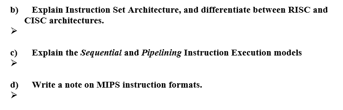 b) Explain Instruction Set Architecture, and differentiate between RISC and
CISC architectures.
c)
Explain the Sequential and Pipelining Instruction Execution models
d)
Write a note on MIPS instruction formats.
