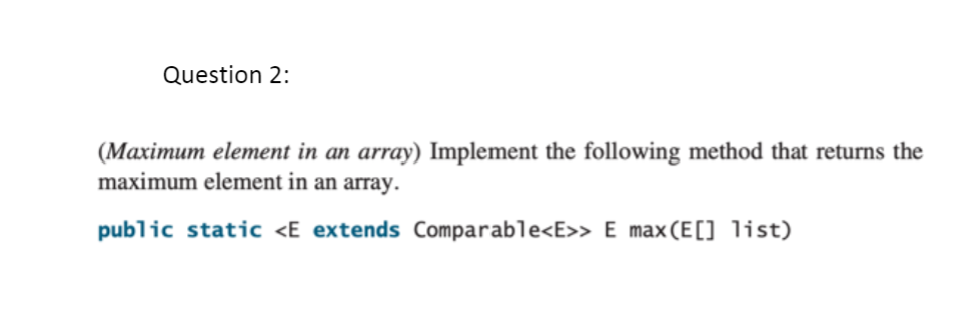 Question 2:
(Maximum element in an array) Implement the following method that returns the
maximum element in an array.
public static <E extends Comparable<E>> E max(E[] list)
