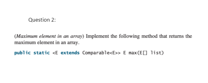 Question 2:
(Maximum element in an array) Implement the following method that returns the
maximum element in an array.
public static <E extends Comparable<E>> E max(E) list)
