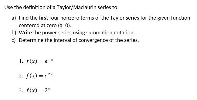 Use the definition of a Taylor/Maclaurin series to:
a) Find the first four nonzero terms of the Taylor series for the given function
centered at zero (a=0).
b) Write the power series using summation notation.
c) Determine the interval of convergence of the series.
1. f(x) = e-*
2. f(x) — е2к
3. f(x) = 3*
I|
