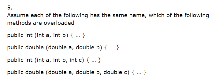 5.
Assume each of the following has the same name, which of the following
methods are overloaded
public int (int a, int b) { ... }
public double (double a, double b) { ... }
public int (int a, int b, int c){ ... }
public double (double a, double b, double c) { ... }
