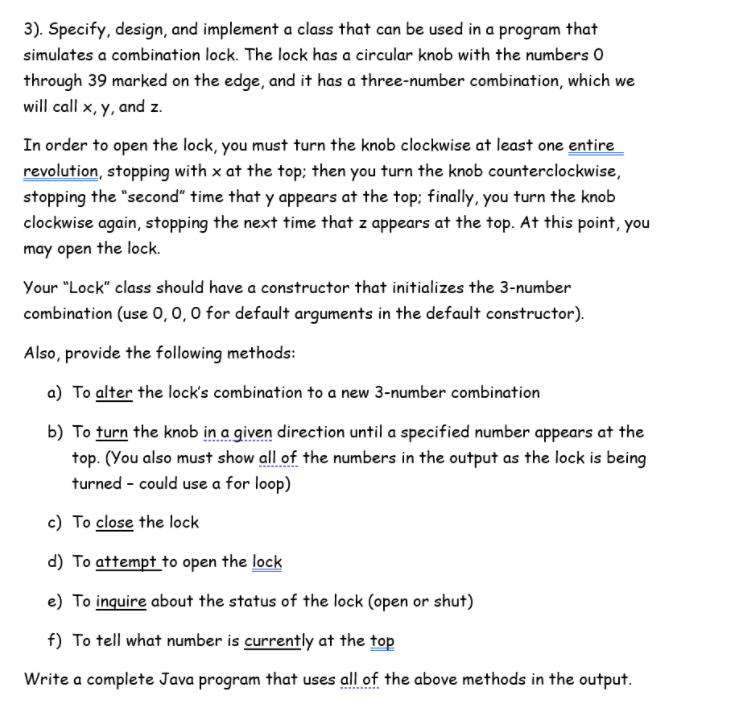 3). Specify, design, and implement a class that can be used in a program that
simulates a combination lock. The lock has a circular knob with the numbers 0
through 39 marked on the edge, and it has a three-number combination, which we
will call x, y, and z.
In order to open the lock, you must turn the knob clockwise at least one entire
revolution, stopping with x at the top; then you turn the knob counterclockwise,
stopping the "second" time that y appears at the top; finally, you turn the knob
clockwise again, stopping the next time that z appears at the top. At this point, you
may open the lock.
Your "Lock" class should have a constructor that initializes the 3-number
combination (use O, 0, 0 for default arguments in the default constructor).
Also, provide the following methods:
a) To alter the lock's combination to a new 3-number combination
b) To turn the knob in a given direction until a specified number appears at the
top. (You also must show all of the numbers in the output as the lock is being
turned - could use a for loop)
c) To close the lock
d) To attempt to open the lock
e) To inquire about the status of the lock (open or shut)
f) To tell what number is currently at the top
Write a complete Java program that uses all of the above methods in the output.
