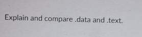 **Title: Understanding the Differences Between .data and .text Sections in Program Files**

---

**Text:**

"Explain and compare .data and .text."

---

**Explanation:**

The .data and .text sections are crucial components of a program file, often found in compiled executables, particularly in the context of assembly language or low-level programming. Here’s a detailed comparison:

1. **.data Section**:
   - **Purpose**: The .data section stores initialized global and static variables that the program uses. These variables have predefined values that are explicitly specified in the source code.
   - **Characteristics**: The data in this section is readable and writable. During the execution of the program, the variables in the .data section can be modified.
   - **Example**: Suppose a program has a global integer variable initialized to 10. This would be stored in the .data section.

2. **.text Section**:
   - **Purpose**: The .text section contains the executable code of the program. This includes the instructions that the CPU executes to perform the program's tasks.
   - **Characteristics**: The content in the .text section is read-only. Modifying the instructions during execution is generally restricted and requires specific permissions to avoid accidental corruption or malicious exploits.
   - **Example**: All the function definitions, including their sequences of instructions, are stored in the .text section.

**Conclusion:**

Understanding the distinction between the .data and .text sections is essential for low-level programming and debugging. The .data section houses mutable initialized data, whereas the .text section encapsulates the immutable executable code. This separation helps manage memory and protect critical code from unintended changes.