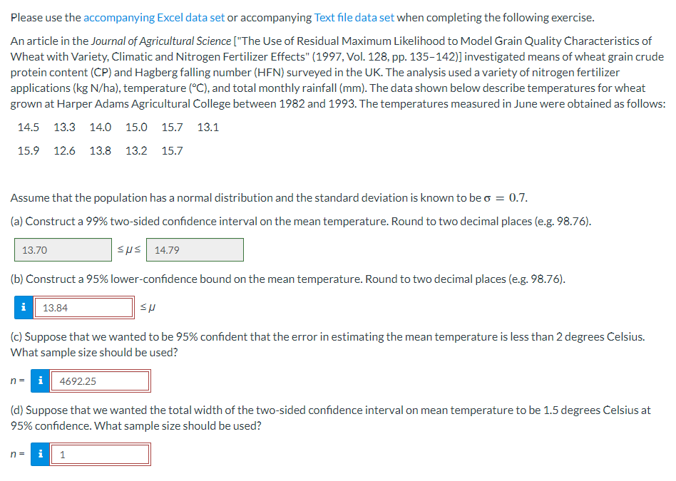 Please use the accompanying Excel data set or accompanying Text file data set when completing the following exercise.
An article in the Journal of Agricultural Science ["The Use of Residual Maximum Likelihood to Model Grain Quality Characteristics of
Wheat with Variety, Climatic and Nitrogen Fertilizer Effects" (1997, Vol. 128, pp. 135-142)] investigated means of wheat grain crude
protein content (CP) and Hagberg falling number (HFN) surveyed in the UK. The analysis used a variety of nitrogen fertilizer
applications (kg N/ha), temperature (°C), and total monthly rainfall (mm). The data shown below describe temperatures for wheat
grown at Harper Adams Agricultural College between 1982 and 1993. The temperatures measured in June were obtained as follows:
14.5 13.3 14.0 15.0 15.7 13.1
15.9 12.6 13.8 13.2 15.7
Assume that the population has a normal distribution and the standard deviation is known to be o = 0.7.
(a) Construct a 99% two-sided confidence interval on the mean temperature. Round to two decimal places (e.g. 98.76).
εμε | 14.79
(b) Construct a 95% lower-confidence bound on the mean temperature. Round to two decimal places (e.g. 98.76).
13.70
i
13.84
(c) Suppose that we wanted to be 95% confident that the error in estimating the mean temperature is less than 2 degrees Celsius.
What sample size should be used?
n = i 4692.25
n =
(d) Suppose that we wanted the total width of the two-sided confidence interval on mean temperature to be 1.5 degrees Celsius at
95% confidence. What sample size should be used?
Mi
sp
1