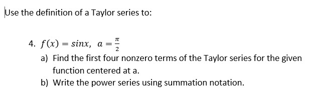 Use the definition of a Taylor series to:
4. f(x) = sinx, a
a) Find the first four nonzero terms of the Taylor series for the given
function centered at a.
b) Write the power series using summation notation.
