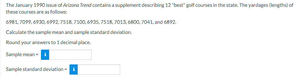 The January 1990 issue of Arizona Trend contains a supplement describing 12 "best" golf courses in the state. The yardages (lengths) of
these courses are as follows:
6981,7099,6930, 6992, 7518, 7100, 6935, 7518, 7013, 6800, 7041, and 6892.
Calculate the sample mean and sample standard deviation.
Round your answers to 1 decimal place.
Sample mean =
Sample standard deviation =