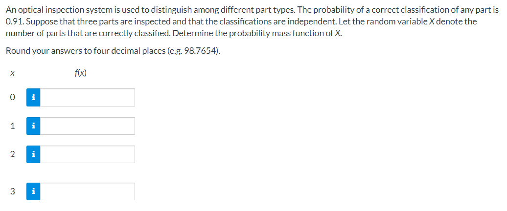 **Understanding Probability Mass Function (PMF) in Optical Inspection Systems**

An optical inspection system is utilized to differentiate between various part types. The probability that a part is correctly classified by this system is 0.91. Considering that three parts are inspected and their classifications are independent, we define the random variable \( X \) as the number of parts that are correctly classified. 

To determine the probability mass function (PMF) of \( X \), use the following steps:

**Given:**
- Probability of a correct classification (success) for any part, \( p = 0.91 \)
- Number of parts inspected, \( n = 3 \)

The PMF \( f(x) \) for a binomial random variable, denoted as \( X \), is given by:
\[ 
f(x) = \binom{n}{x} p^x (1 - p)^{n - x} 
\]
where \(\binom{n}{x}\) is the binomial coefficient calculated by \(\frac{n!}{x!(n - x)!}\).

**Calculate the PMF values and round your answers to four decimal places:**

\( x \): Number of parts correctly classified

\( f(x) \): Probability mass function of \( X \)

| \( x \) | \( f(x) \) |
|------|-------|
|   0  |           |
|   1  |           |
|   2  |           |
|   3  |           |

Fill in the probabilities \( f(0) \), \( f(1) \), \( f(2) \), and \( f(3) \) the binomial formula:

1. For \( x = 0 \):
\[ f(0) = \binom{3}{0} 0.91^0 (1 - 0.91)^3 \]

2. For \( x = 1 \):
\[ f(1) = \binom{3}{1} 0.91^1 (1 - 0.91)^2 \]

3. For \( x = 2 \):
\[ f(2) = \binom{3}{2} 0.91^2 (1 - 0.91)^1 \]

4. For \( x = 3 \):
\[ f(3) = \binom{3}{3}