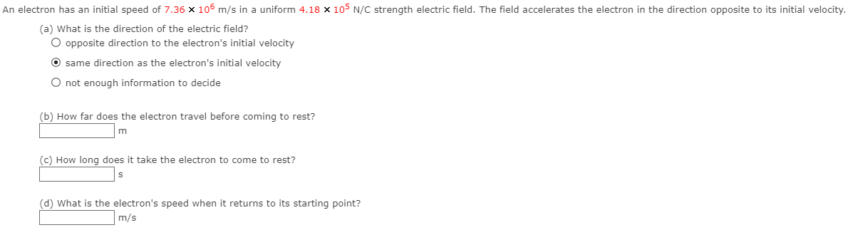 An electron has an initial speed of 7.36 x 106 m/s in a uniform 4.18 x 105 N/C strength electric field. The field accelerates the electron in the direction opposite to its initial velocity.
(a) What is the direction of the electric field?
O opposite direction to the electron's initial velocity
O same direction as the electron's initial velocity
O not enough information to decide
(b) How far does the electron travel before coming to rest?
(c) How long does it take the electron to come to rest?
(d) What is the electron's speed when it returns to its starting point?
m/s
