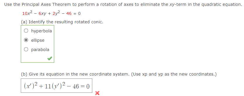 Use the Principal Axes Theorem to perform a rotation of axes to eliminate the xy-term in the quadratic equation.
10x2 – 6xy + 2y² – 46 = 0
(a) Identify the resulting rotated conic.
O hyperbola
ellipse
O parabola
(b) Give its equation in the new coordinate system. (Use xp and yp as the new coordinates.)
(x')² + 11(v')² – 46 = 0
-
