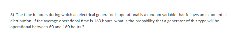 ### Exponential Distribution and Generator Operational Time

#### Problem Statement:
**Question 3:** The time in hours during which an electrical generator is operational is a random variable that follows an exponential distribution. If the average operational time is 160 hours, what is the probability that a generator of this type will be operational between 60 and 160 hours?

#### Explanation:
This problem involves finding the probability of the operational time of an electrical generator, given that the operational time follows an exponential distribution. An exponential distribution is commonly used to model the time between events in a process where events occur continuously and independently at a constant average rate. 

For an exponential distribution, the probability density function (PDF) is given by:
\[ f(x; \lambda) = \lambda e^{-\lambda x} \]
where:
- \( x \) is the time,
- \( \lambda \) is the rate parameter, which is the reciprocal of the average (mean) operational time.

Given in the problem:
- The average operational time (\( \mu \)) is 160 hours.
- Thus, the rate parameter \( \lambda \) is \( \frac{1}{\mu} = \frac{1}{160} \).

We want to find the probability that the generator will be operational between 60 and 160 hours. This involves calculating the cumulative distribution function (CDF) for the exponential distribution.

The CDF for the exponential distribution is given by:
\[ F(x; \lambda) = 1 - e^{-\lambda x} \]

To find the probability that \( X \) is between 60 and 160 hours, we compute:
\[ P(60 \leq X \leq 160) = F(160; \lambda) - F(60; \lambda) \]
Substituting the given values:
\[ F(160; \frac{1}{160}) = 1 - e^{-\frac{160}{160}} = 1 - e^{-1} \]
\[ F(60; \frac{1}{160}) = 1 - e^{-\frac{60}{160}} = 1 - e^{-\frac{3}{8}} \]

Therefore:
\[ P(60 \leq X \leq 160) = \left(1 - e^{-1}\right) - \left(1 - e^{-\frac{3}{8}}\right) \]
\[ P(60 \le